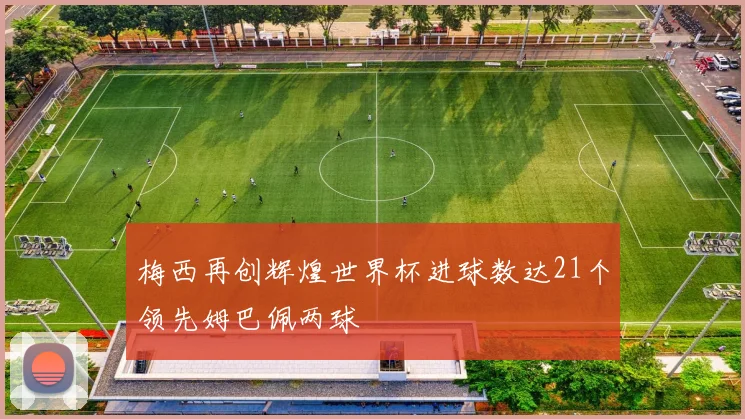 梅西再创辉煌世界杯进球数达21个领先姆巴佩两球