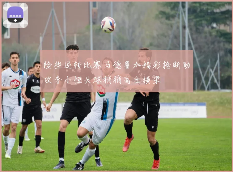 险些逆转比赛马德鲁加精彩抢断助攻李小恒头球稍稍高出横梁