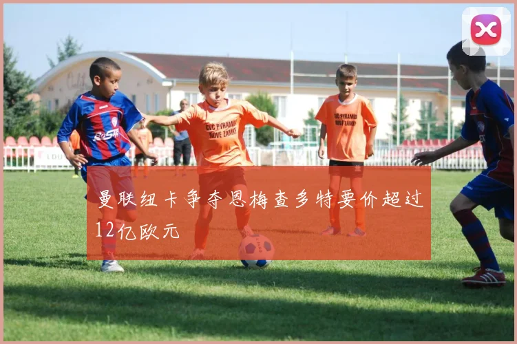 曼联纽卡争夺恩梅查多特要价超过12亿欧元