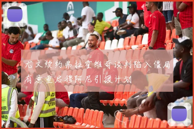 尤文续约弗拉霍维奇谈判陷入僵局有意重启穆阿尼引援计划