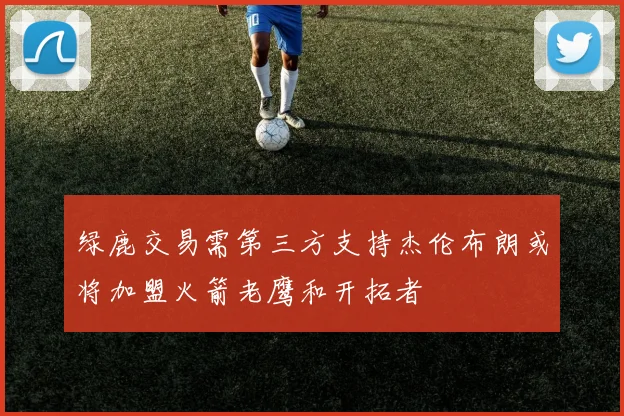 绿鹿交易需第三方支持杰伦布朗或将加盟火箭老鹰和开拓者