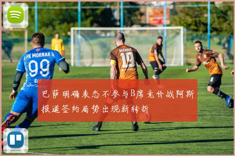 巴萨明确表态不参与B席竞价战阿斯报道签约局势出现新转折