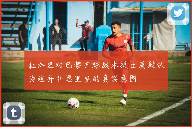 杜加里对巴黎开球战术提出质疑认为这并非恩里克的真实意图