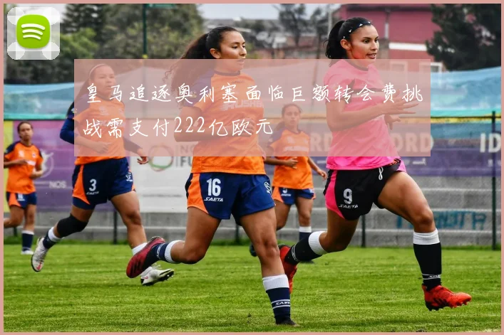 皇马追逐奥利塞面临巨额转会费挑战需支付222亿欧元