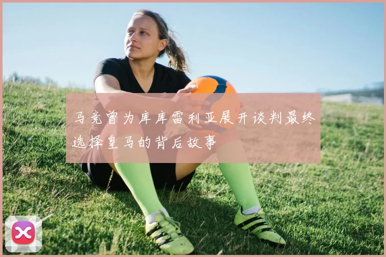 马竞曾为库库雷利亚展开谈判最终选择皇马的背后故事