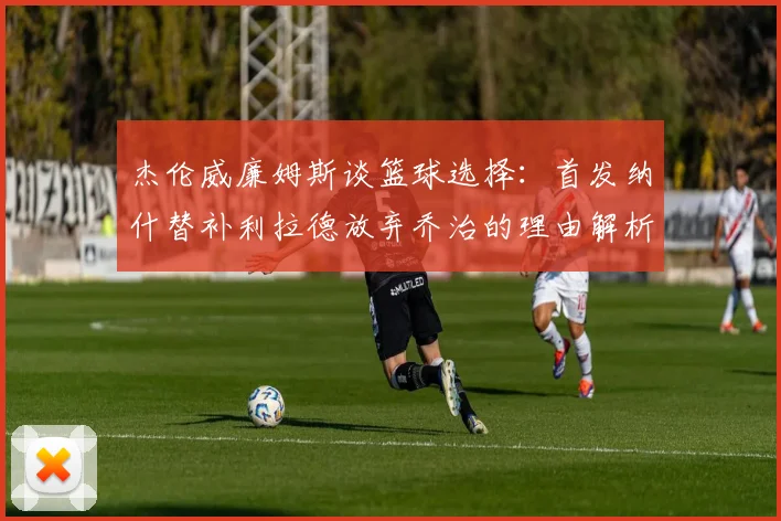杰伦威廉姆斯谈篮球选择：首发纳什替补利拉德放弃乔治的理由解析