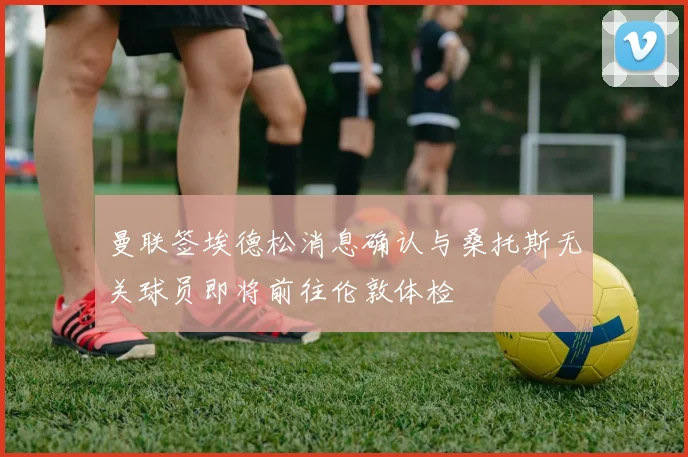 曼联签埃德松消息确认与桑托斯无关球员即将前往伦敦体检