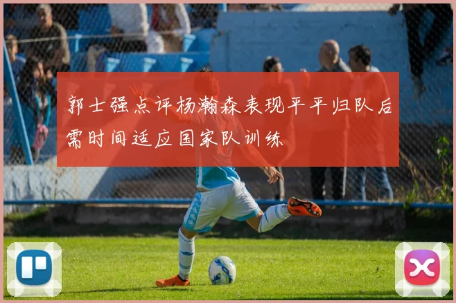 郭士强点评杨瀚森表现平平归队后需时间适应国家队训练