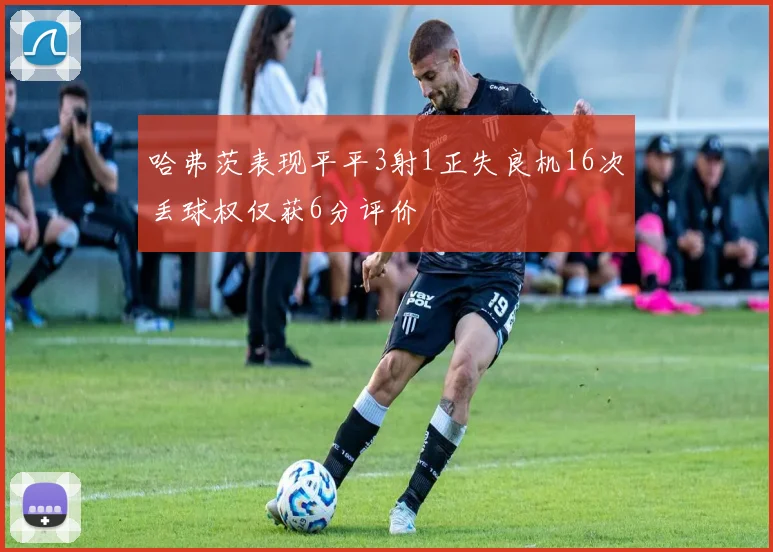 哈弗茨表现平平3射1正失良机16次丢球权仅获6分评价