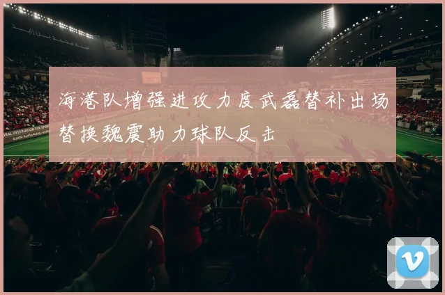 海港队增强进攻力度武磊替补出场替换魏震助力球队反击