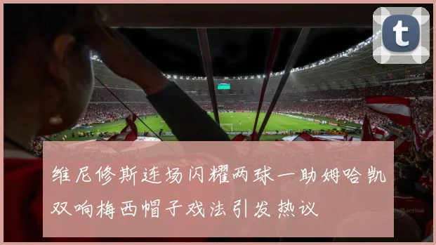 维尼修斯连场闪耀两球一助姆哈凯双响梅西帽子戏法引发热议