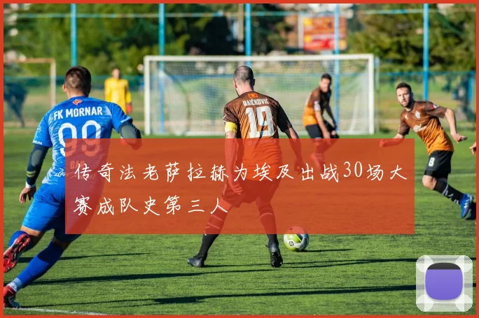 传奇法老萨拉赫为埃及出战30场大赛成队史第三人