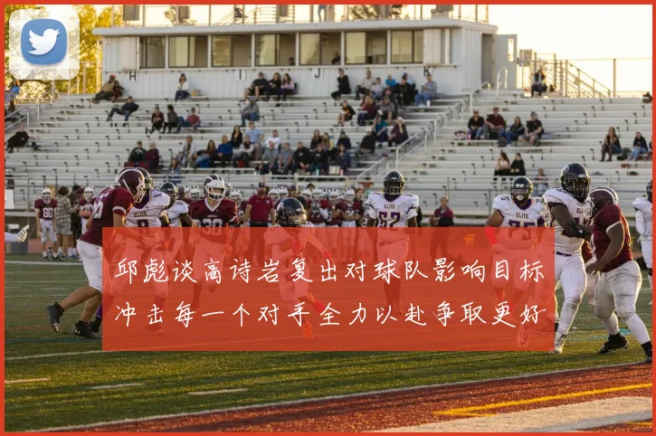 邱彪谈高诗岩复出对球队影响目标冲击每一个对手全力以赴争取更好成绩