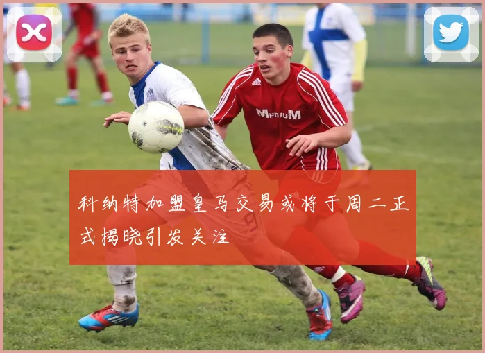 科纳特加盟皇马交易或将于周二正式揭晓引发关注